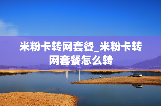 米粉卡转网套餐_米粉卡转网套餐怎么转