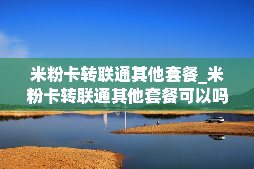 米粉卡转联通其他套餐_米粉卡转联通其他套餐可以吗