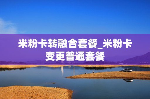 米粉卡转融合套餐_米粉卡变更普通套餐
