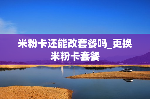 米粉卡还能改套餐吗_更换米粉卡套餐