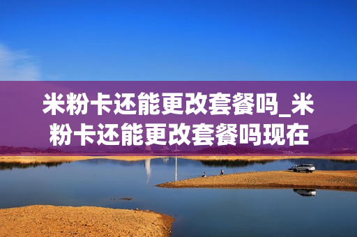 米粉卡还能更改套餐吗_米粉卡还能更改套餐吗现在