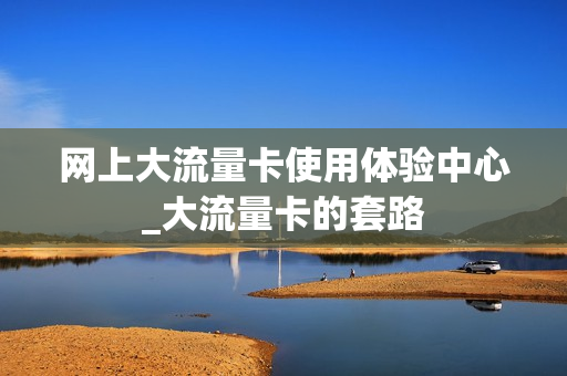 网上大流量卡使用体验中心_大流量卡的套路