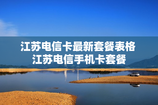 江苏电信卡最新套餐表格 江苏电信手机卡套餐