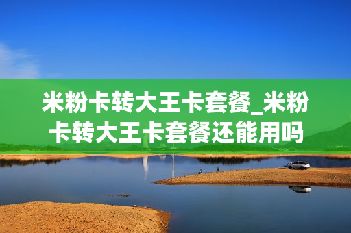 米粉卡转大王卡套餐_米粉卡转大王卡套餐还能用吗