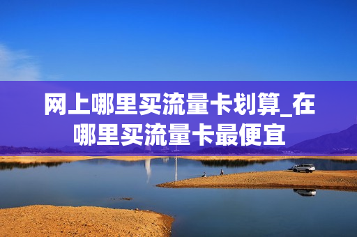 网上哪里买流量卡划算_在哪里买流量卡最便宜