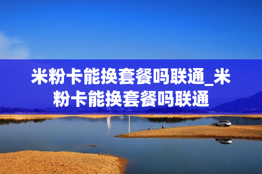 米粉卡能换套餐吗联通_米粉卡能换套餐吗联通