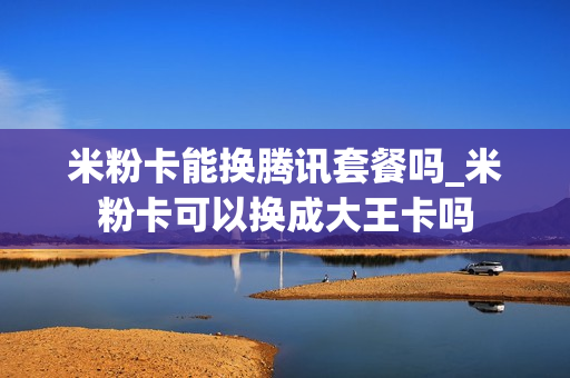 米粉卡能换腾讯套餐吗_米粉卡可以换成大王卡吗