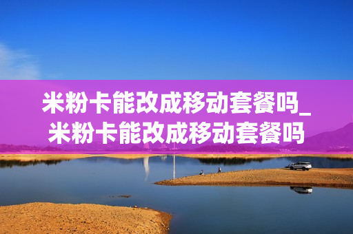 米粉卡能改成移动套餐吗_米粉卡能改成移动套餐吗