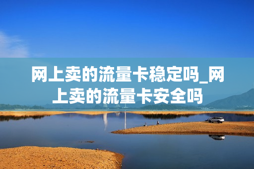 网上卖的流量卡稳定吗_网上卖的流量卡安全吗