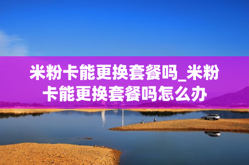 米粉卡能更换套餐吗_米粉卡能更换套餐吗怎么办