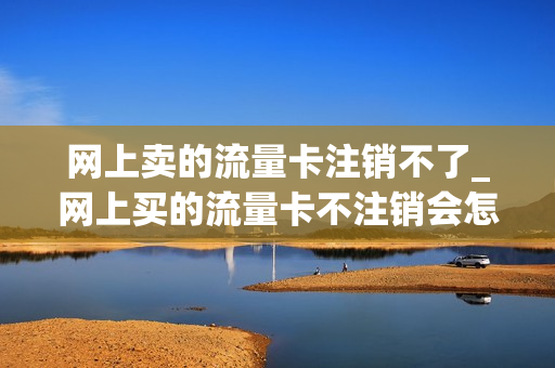 网上卖的流量卡注销不了_网上买的流量卡不注销会怎么样