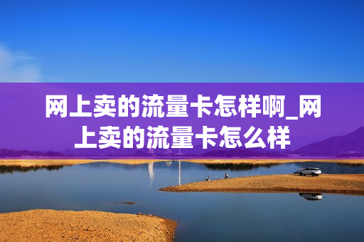 网上卖的流量卡怎样啊_网上卖的流量卡怎么样