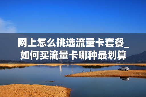 网上怎么挑选流量卡套餐_如何买流量卡哪种最划算