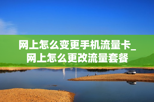 网上怎么变更手机流量卡_网上怎么更改流量套餐