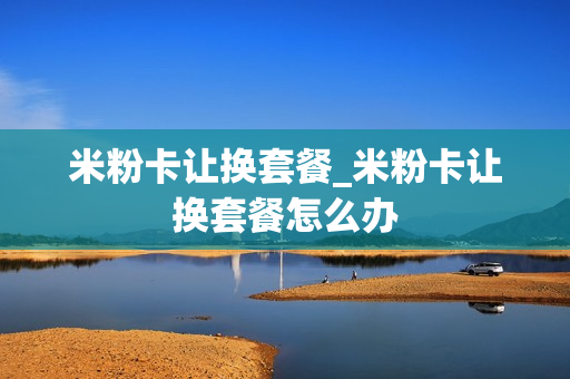 米粉卡让换套餐_米粉卡让换套餐怎么办