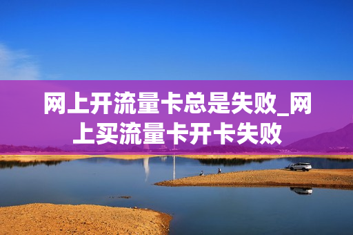 网上开流量卡总是失败_网上买流量卡开卡失败