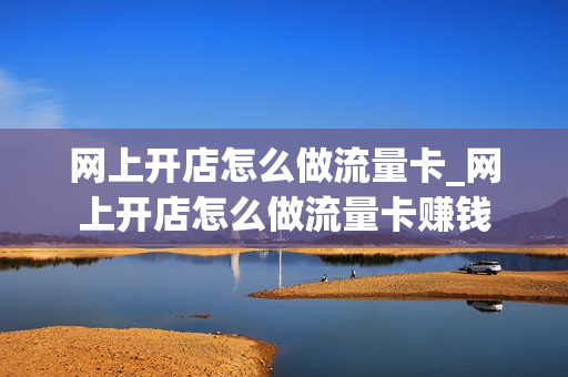网上开店怎么做流量卡_网上开店怎么做流量卡赚钱