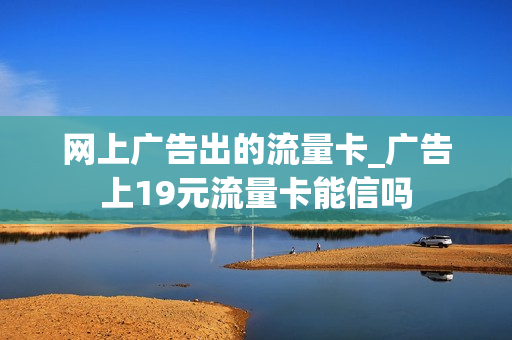 网上广告出的流量卡_广告上19元流量卡能信吗