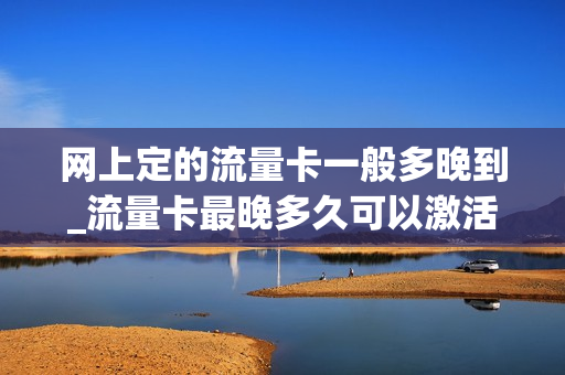 网上定的流量卡一般多晚到_流量卡最晚多久可以激活