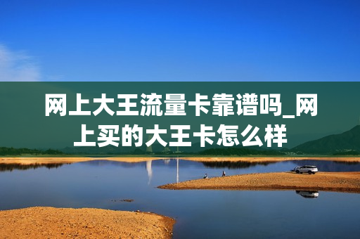 网上大王流量卡靠谱吗_网上买的大王卡怎么样