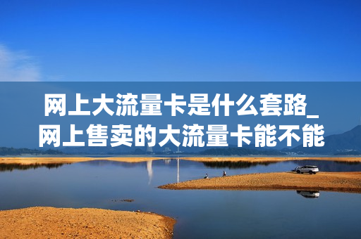 网上大流量卡是什么套路_网上售卖的大流量卡能不能用