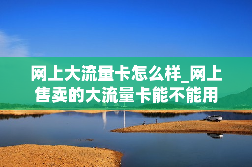 网上大流量卡怎么样_网上售卖的大流量卡能不能用