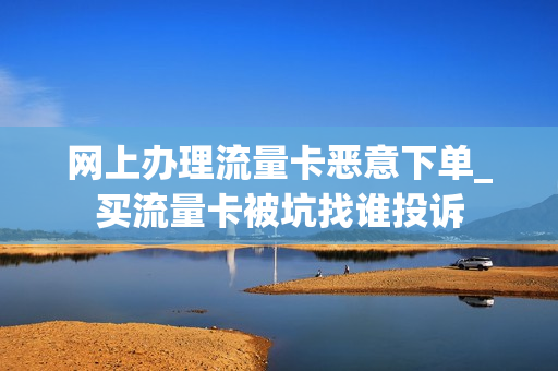 网上办理流量卡恶意下单_买流量卡被坑找谁投诉