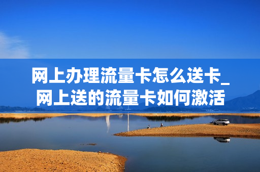 网上办理流量卡怎么送卡_网上送的流量卡如何激活