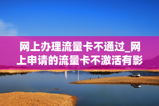 网上办理流量卡不通过_网上申请的流量卡不激活有影响吗