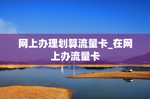 网上办理划算流量卡_在网上办流量卡