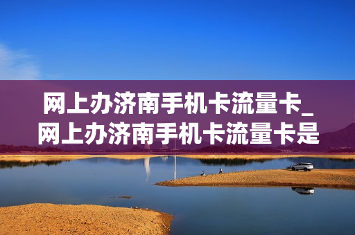 网上办济南手机卡流量卡_网上办济南手机卡流量卡是真的吗