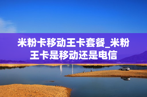 米粉卡移动王卡套餐_米粉王卡是移动还是电信