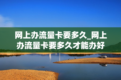 网上办流量卡要多久_网上办流量卡要多久才能办好