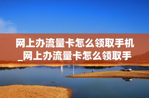 网上办流量卡怎么领取手机_网上办流量卡怎么领取手机号码