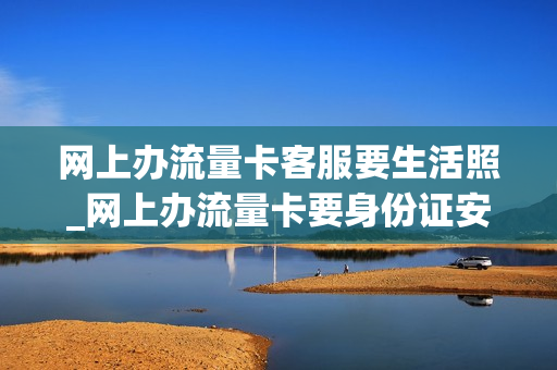 网上办流量卡客服要生活照_网上办流量卡要身份证安全吗