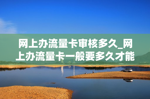 网上办流量卡审核多久_网上办流量卡一般要多久才能到