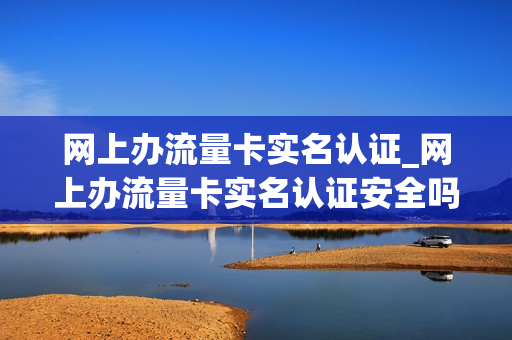 网上办流量卡实名认证_网上办流量卡实名认证安全吗