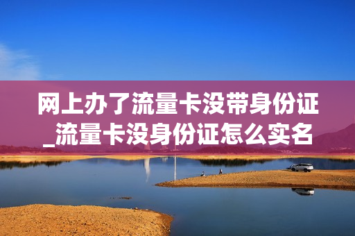 网上办了流量卡没带身份证_流量卡没身份证怎么实名认证