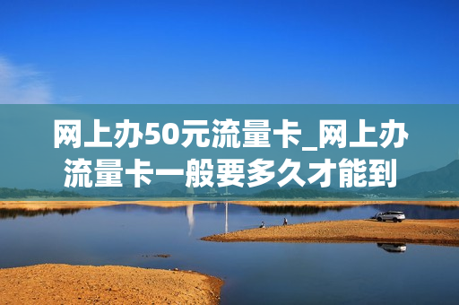网上办50元流量卡_网上办流量卡一般要多久才能到
