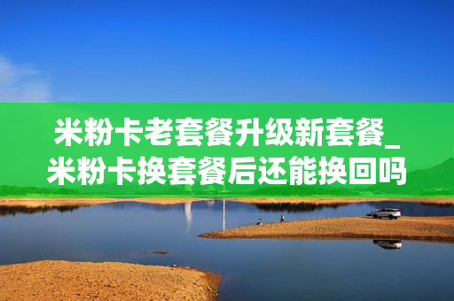 米粉卡老套餐升级新套餐_米粉卡换套餐后还能换回吗