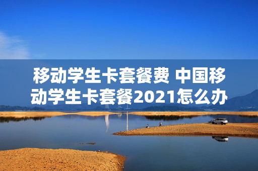 移动学生卡套餐费 中国移动学生卡套餐2021怎么办理