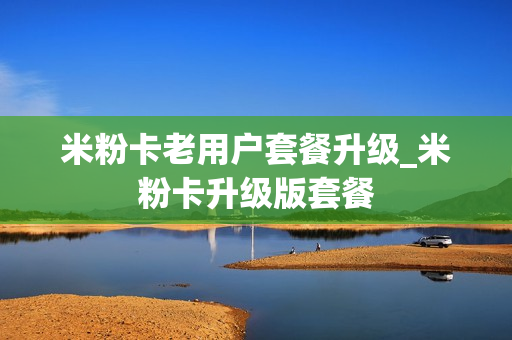 米粉卡老用户套餐升级_米粉卡升级版套餐