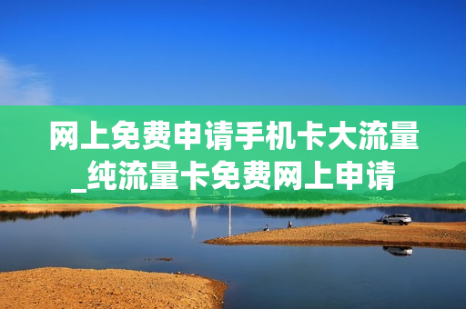 网上免费申请手机卡大流量_纯流量卡免费网上申请