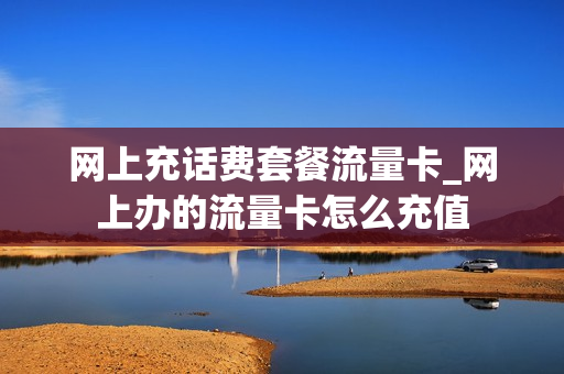 网上充话费套餐流量卡_网上办的流量卡怎么充值