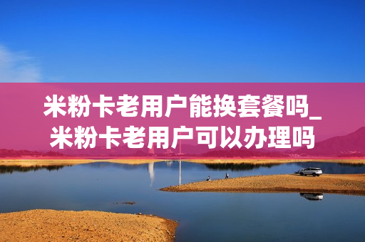 米粉卡老用户能换套餐吗_米粉卡老用户可以办理吗