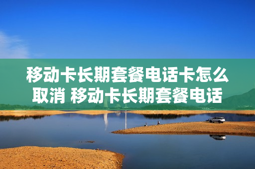 移动卡长期套餐电话卡怎么取消 移动卡长期套餐电话卡怎么取消套餐