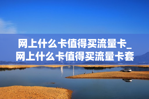 网上什么卡值得买流量卡_网上什么卡值得买流量卡套餐