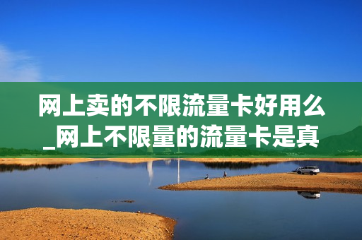 网上卖的不限流量卡好用么_网上不限量的流量卡是真的吗