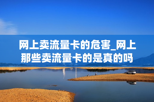 网上卖流量卡的危害_网上那些卖流量卡的是真的吗