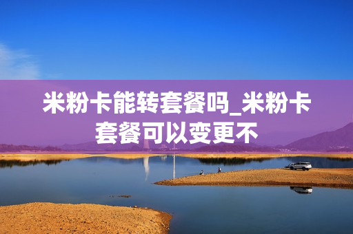 米粉卡能转套餐吗_米粉卡套餐可以变更不